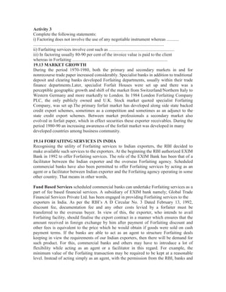 Activity 3
Complete the following statements:
i) Factoring does not involve the use of any negotiable instrument whereas ...........
......................................................................................................................
ii) Farfaiting services involve cost such as ...........................................................
iii) In factoring usually 80-90 per cent of the invoice value is paid to the client
whereas in Forfaiting ......................................................................................
19.13 MARKET GROWTH
During the period 1970-1980, both the primary and secondary markets in and for
nonrecourse trade paper increased considerably. Specialist banks in addition to traditional
deposit and clearing banks developed Forfaiting departments, usually within their trade
finance departments.Later, specialist Forfait Houses were set up and there was a
perceptible geographic growth and shift of the market from Switzerland/Northern Italy to
Western Germany and more markedly to London. In 1984 London Forfaiting Company
PLC, the only publicly owned and U.K. Stock market quoted specialist Forfaiting
Company, was set up.The primary forfait market has developed along side state backed
credit export schemes, sometimes as a competition and sometimes as an adjunct to the
state credit export schemes. Between market professionals a secondary market also
evolved in forfait paper, which in effect securities these exporter receivables. During the
period 1980-90 an increasing awareness of the forfait market was developed in many
developed countries among business community.
19.14 FORFAITING SERVICES IN INDIA
Recognising the utility of Forfaiting services to Indian exporters, the RBI decided to
make available such services to the exporters. At the beginning the RBI authorized EXIM
Bank in 1992 to offer Forfaiting services. The role of the EXIM Bank has been that of a
facilitator between the Indian exporter and the overseas Forfaiting agency. Scheduled
commercial banks have also been permitted to offer Forfaiting services by acting as an
agent or a facilitator between Indian exporter and the Forfaiting agency operating in some
other country. That means in other words,
Fund Based Services scheduled commercial banks can undertake Forfaiting services as a
part of fee based financial services. A subsidiary of EXIM bank namely; Global Trade
Financial Services Private Ltd. has been engaged in providing Forfaiting services to the
exporters in India. As per the RBI’s A D Circular No. 3 Dated February 13, 1992,
discount fee, documentation fee and any other costs levied by a forfaiter must be
transferred to the overseas buyer. In view of this, the exporter, who intends to avail
Forfaiting facility, should finalise the export contract in a manner which ensures that the
amount received in foreign exchange by him after payment of Forfaiting discount and
other fees is equivalent to the price which he would obtain if goods were sold on cash
payment terms. If the banks are able to act as an agent to structure Forfaiting deals
keeping in view the requirements of our Indian exporters, then there will be demand for
such product. For this, commercial banks and others may have to introduce a lot of
flexibility while acting as an agent or a facilitator in this regard. For example, the
minimum value of the Forfaiting transaction may be required to be kept at a reasonable
level. Instead of acting simply as an agent, with the permission from the RBI, banks and

 