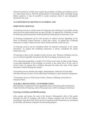 financial institutions in India must explore the possibility of taking up Forfaiting activity
as a fund based activity. With the dissemination of knowledge about Forfaiting among
Indian exporters, it may be possible to create awareness about it and subsequently
demand for the same.
19.15 DIFFERENCES BETWEEN FACTORING AND
FORFAITING SERVICES
1) Factoring services is mainly meant for financing and collecting of receivables arising
from short term credit transactions say upto 180 days. As against this, Forfaiting is meant
for financing credit transactions of having deferred credit period of more than 1 year.
2) Factoring arrangement can be with recourse or without recourse depending on the
terms of factoring contract between a client and a factor. As against this, Forfaiting
transaction is always without recourse where forfeiter absorbs credit risk also.
3) Factoring services can be considered either for domestic transaction or for export
transaction. As against this Forfaiting transaction is always considered for export
transactions only.
4) Factoring is done on the strength of sales invoices only. Whereas Forfaiting involves
use of availised negotiable instruments like bill of exchange or promissory note.
5) In a factoring arrangement, a margin of 5 to 20 per cent is kept. In other words, finance
is provided immediate on the purchase of invoice to the extent 80 to 95 per cent of
invoice value. As against this; a forfaiter discounts the entire sale value of the export
transaction without keeping any margin.
6) Factoring services include sales ledger, administration, collection of receivables
and other advisory services. On the other hand, Forfaiting is a pure financial arrangement.
7) Factoring is done on whole turnover basis, whereas, Forfaiting can be done on
transaction basis.
19.16 BILL DISCOUNTING: AN INTRODUCTION
Bill financing is considered to be an appropriate form of financing trade and business.
Under this form of financing, seller of the goods draw a bill of exchange on the buyer
Factoring, Forfaiting and Bill Discounting
(who accepts and returns the same to the drawer). Subsequently seller of the goods
discounts the bill of exchange with bank or finance company and avail the finance
accordingly. Only those bills which arise out of genuine trade transactions are considered
by the banks and finance companies for discounting purpose.

 