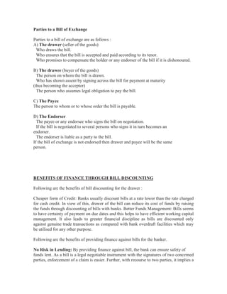 Parties to a Bill of Exchange
Parties to a bill of exchange are as follows :
A) The drawer (seller of the goods)
Who draws the bill.
Who ensures that the bill is accepted and paid according to its tenor.
Who promises to compensate the holder or any endorser of the bill if it is dishonoured.
B) The drawee (buyer of the goods)
The person on whom the bill is drawn.
Who has shown assent by signing across the bill for payment at maturity
(thus becoming the acceptor)
The person who assumes legal obligation to pay the bill.
C) The Payee
The person to whom or to whose order the bill is payable.
D) The Endorser
The payee or any endorsee who signs the bill on negotiation.
If the bill is negotiated to several persons who signs it in turn becomes an
endorser.
The endorser is liable as a party to the bill.
If the bill of exchange is not endorsed then drawer and payee will be the same
person.

BENEFITS OF FINANCE THROUGH BILL DISCOUNTING
Following are the benefits of bill discounting for the drawer :
Cheaper form of Credit: Banks usually discount bills at a rate lower than the rate charged
for cash credit. In view of this, drawer of the bill can reduce its cost of funds by raising
the funds through discounting of bills with banks. Better Funds Management: Bills seems
to have certainty of payment on due dates and this helps to have efficient working capital
management. It also leads to greater financial discipline as bills are discounted only
against genuine trade transactions as compared with bank overdraft facilities which may
be utilised for any other purpose.
Following are the benefits of providing finance against bills for the banker.
No Risk in Lending: By providing finance against bill, the bank can ensure safety of
funds lent. As a bill is a legal negotiable instrument with the signatures of two concerned
parties, enforcement of a claim is easier. Further, with recourse to two parties, it implies a

 