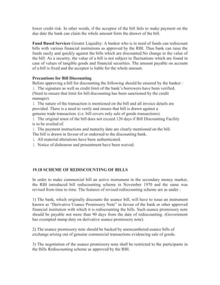 lower credit risk. In other words, if the acceptor of the bill fails to make payment on the
due date the bank can claim the whole amount form the drawer of the bill.
Fund Based Services Greater Liquidity: A banker who is in need of funds can rediscount
bills with various financial institutions as approved by the RBI. Thus bank can raise the
funds easily and quickly against the bills which are discounted.No change in the value of
the bill: As a security, the value of a bill is not subject to fluctuations which are found in
case of values of tangible goods and financial securities. The amount payable on account
of a bill is fixed and the acceptor is liable for the whole amount.
Precautions for Bill Discounting
Before approving a bill for discounting the following should be ensured by the banker :
l The signature as well as credit limit of the bank’s borrowers have been verified.
(Need to ensure that limit for bill discounting has been sanctioned by the credit
manager).
l The nature of the transaction is mentioned on the bill and all invoice details are
provided. There is a need to verify and ensure that bill is drawn against a
genuine trade transaction. (i.e. bill covers only sale of goods transactions).
l The original tenor of the bill does not exceed 120 days if Bill Discounting Facility
is to be availed of.
l The payment instructions and maturity date are clearly mentioned on the bill.
The bill is drawn in favour of or endorsed to the discounting bank.
l All material alterations have been authenticated.
l Notice of dishonour and presentment have been waived.

19.18 SCHEME OF REDISCOUNTING OF BILLS
In order to make commercial bill an active instrument in the secondary money market,
the RBI introduced bill rediscounting scheme in November 1970 and the same was
revised from time to time. The features of revised rediscounting scheme are as under :
1) The bank, which originally discounts the usance bill, will have to issue an instrument
known as “Derivative Usance Promissory Note” in favour of the bank or other approved
financial institution with which it is rediscounting the bills. Such usance promissory note
should be payable not more than 90 days from the date of rediscounting. (Government
has exempted stamp duty on derivative usance promissory note).
2) The usance promissory note should be backed by unencumbered usance bills of
exchange arising out of genuine commercial transactions evidencing sale of goods.
3) The negotiation of the usance promissory note shall be restricted to the participants in
the Bills Rediscounting scheme as approved by the RBI.

 