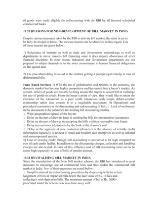 of goods were made eligible for rediscounting with the RBI by all licensed scheduled
commercial banks.
19.20 REASONS FOR NON-DEVELOPMENT OF BILL MARKET IN INDIA
Despite various measures taken by the RBI to activate bill market, the same is yet to
be fully developed in India. The various reasons can be identified in this regard. Few
of these reasons are given below :
1) Reluctance of industry as well as trade and Government undertakings as well as
departments to move towards bill financing since it does require observance of strict
financial discipline. In other words, industries and Government departments are not
prepared to subject themselves to the strict commitment to honour financial obligations
on the agreed date.
2) The procedural delay involved in the creditor getting a prompt legal remedy in case of
dishonoured bills.
Fund Based Services 3) With the era of globalisation and reforms in the economy, the
domestic market has become highly competitive and has turned into a buyer’s market. As
a result, sellers of goods are not able to bring around the buyers to accept bill of exchange
for sale of goods on credit. From the buyer’s point of view, they would like to retain the
character of the transaction as a pure credit transaction with simple debtor-creditor
relationship rather than elevate it to a negotiable instrument. 4) Operational and
procedural constraints in the discounting and rediscounting of bills.l Lack of uniformity
in the documents to be submitted for availing bill discounting facility.
l Wide geographical spread of the buyers
l Delay on the part of drawers bank in sending the bills for presentation/ acceptance
l Delay on the part of drawee in accepting the bills within a reasonable time frame.
l Delay in remittance of proceeds by the bank at the drawee’s end.
l Delay in the approval of new customers (drawees) in the absence of reliable credit
information especially in respect of small and medium size enterprises as well as unlisted
and unincorporated entities.
5) Cost of availing credit through bill discounting is perceived to be high compared to
cost of cash credit facility. In addition to the discounting charges, collection and handling
charges are also levied. In view of this, effective cost of bill discounting turns out to be
rather high especially in case of bills of smaller amount.
19.21 REVITALISING BILL MARKET IN INDIA
Since the introduction of the New Bill market scheme, the RBI has introduced several
measures to encourage use of commercial bills and thus widen the commercial bill
market in India. Few of these measures are stated below :
l Simplification of the rediscounting procedures by dispensing with the actual
lodgement of bills in respect of bills below the face value of Rs. 10 lacs and
replacing it with derivative bills. The minimum amount of bill at Rs. 5000/prescribed under the scheme was also done away with.

 
