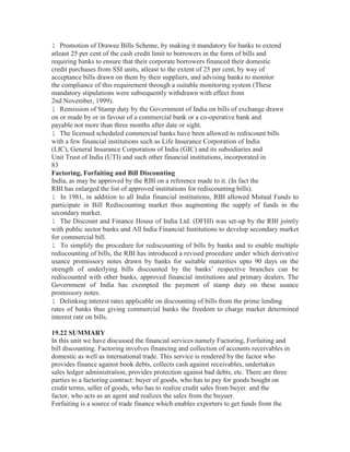 l Promotion of Drawee Bills Scheme, by making it mandatory for banks to extend
atleast 25 per cent of the cash credit limit to borrowers in the form of bills and
requiring banks to ensure that their corporate borrowers financed their domestic
credit purchases from SSI units, atleast to the extent of 25 per cent, by way of
acceptance bills drawn on them by their suppliers, and advising banks to monitor
the compliance of this requirement through a suitable monitoring system (These
mandatory stipulations were subsequently withdrawn with effect from
2nd November, 1999).
l Remission of Stamp duty by the Government of India on bills of exchange drawn
on or made by or in favour of a commercial bank or a co-operative bank and
payable not more than three months after date or sight.
l The licensed scheduled commercial banks have been allowed to rediscount bills
with a few financial institutions such as Life Insurance Corporation of India
(LIC), General Insurance Corporation of India (GIC) and its subsidiaries and
Unit Trust of India (UTI) and such other financial institutions, incorporated in
83
Factoring, Forfaiting and Bill Discounting
India, as may be approved by the RBI on a reference made to it. (In fact the
RBI has enlarged the list of approved institutions for rediscounting bills).
l In 1981, in addition to all India financial institutions, RBI allowed Mutual Funds to
participate in Bill Rediscounting market thus augmenting the supply of funds in the
secondary market.
l The Discount and Finance House of India Ltd. (DFHI) was set-up by the RBI jointly
with public sector banks and All India Financial Institutions to develop secondary market
for commercial bill.
l To simplify the procedure for rediscounting of bills by banks and to enable multiple
rediscounting of bills, the RBI has introduced a revised procedure under which derivative
usance promissory notes drawn by banks for suitable maturities upto 90 days on the
strength of underlying bills discounted by the banks’ respective branches can be
rediscounted with other banks, approved financial institutions and primary dealers. The
Government of India has exempted the payment of stamp duty on these usance
promissory notes.
l Delinking interest rates applicable on discounting of bills from the prime lending
rates of banks thus giving commercial banks the freedom to charge market determined
interest rate on bills.
19.22 SUMMARY
In this unit we have discussed the financial services namely Factoring, Forfaiting and
bill discounting. Factoring involves financing and collection of accounts receivables in
domestic as well as international trade. This service is rendered by the factor who
provides finance against book debts, collects cash against receivables, undertakes
sales ledger administration, provides protection against bad debts, etc. There are three
parties to a factoring contract: buyer of goods, who has to pay for goods bought on
credit terms, seller of goods, who has to realize credit sales from buyer. and the
factor, who acts as an agent and realizes the sales from the buyuer.
Forfaiting is a source of trade finance which enables exporters to get funds from the

 