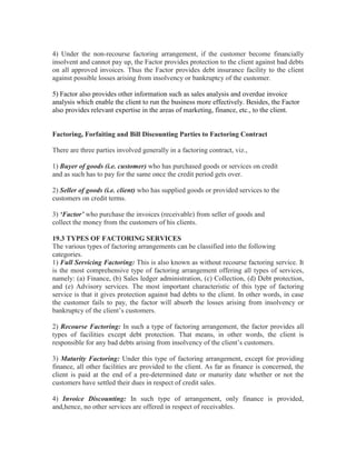 4) Under the non-recourse factoring arrangement, if the customer become financially
insolvent and cannot pay up, the Factor provides protection to the client against bad debts
on all approved invoices. Thus the Factor provides debt insurance facility to the client
against possible losses arising from insolvency or bankruptcy of the customer.
5) Factor also provides other information such as sales analysis and overdue invoice
analysis which enable the client to run the business more effectively. Besides, the Factor
also provides relevant expertise in the areas of marketing, finance, etc., to the client.

Factoring, Forfaiting and Bill Discounting Parties to Factoring Contract
There are three parties involved generally in a factoring contract, viz.,
1) Buyer of goods (i.e. customer) who has purchased goods or services on credit
and as such has to pay for the same once the credit period gets over.
2) Seller of goods (i.e. client) who has supplied goods or provided services to the
customers on credit terms.
3) ‘Factor’ who purchase the invoices (receivable) from seller of goods and
collect the money from the customers of his clients.
19.3 TYPES OF FACTORING SERVICES
The various types of factoring arrangements can be classified into the following
categories.
1) Full Servicing Factoring: This is also known as without recourse factoring service. It
is the most comprehensive type of factoring arrangement offering all types of services,
namely: (a) Finance, (b) Sales ledger administration, (c) Collection, (d) Debt protection,
and (e) Advisory services. The most important characteristic of this type of factoring
service is that it gives protection against bad debts to the client. In other words, in case
the customer fails to pay, the factor will absorb the losses arising from insolvency or
bankruptcy of the client’s customers.
2) Recourse Factoring: In such a type of factoring arrangement, the factor provides all
types of facilities except debt protection. That means, in other words, the client is
responsible for any bad debts arising from insolvency of the client’s customers.
3) Maturity Factoring: Under this type of factoring arrangement, except for providing
finance, all other facilities are provided to the client. As far as finance is concerned, the
client is paid at the end of a pre-determined date or maturity date whether or not the
customers have settled their dues in respect of credit sales.
4) Invoice Discounting: In such type of arrangement, only finance is provided,
and,hence, no other services are offered in respect of receivables.

 