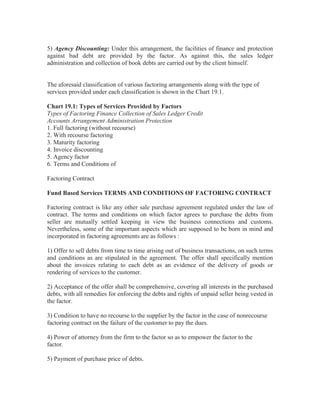5) Agency Discounting: Under this arrangement, the facilities of finance and protection
against bad debt are provided by the factor. As against this, the sales ledger
administration and collection of book debts are carried out by the client himself.

The aforesaid classification of various factoring arrangements along with the type of
services provided under each classification is shown in the Chart 19.1.
Chart 19.1: Types of Services Provided by Factors
Types of Factoring Finance Collection of Sales Ledger Credit
Accounts Arrangement Administration Protection
1. Full factoring (without recourse)
2. With recourse factoring
3. Maturity factoring
4. Invoice discounting
5. Agency factor
6. Terms and Conditions of
Factoring Contract
Fund Based Services TERMS AND CONDITIONS OF FACTORING CONTRACT
Factoring contract is like any other sale purchase agreement regulated under the law of
contract. The terms and conditions on which factor agrees to purchase the debts from
seller are mutually settled keeping in view the business connections and customs.
Nevertheless, some of the important aspects which are supposed to be born in mind and
incorporated in factoring agreements are as follows :
1) Offer to sell debts from time to time arising out of business transactions, on such terms
and conditions as are stipulated in the agreement. The offer shall specifically mention
about the invoices relating to each debt as an evidence of the delivery of goods or
rendering of services to the customer.
2) Acceptance of the offer shall be comprehensive, covering all interests in the purchased
debts, with all remedies for enforcing the debts and rights of unpaid seller being vested in
the factor.
3) Condition to have no recourse to the supplier by the factor in the case of nonrecourse
factoring contract on the failure of the customer to pay the dues.
4) Power of attorney from the firm to the factor so as to empower the factor to the
factor.
5) Payment of purchase price of debts.

 
