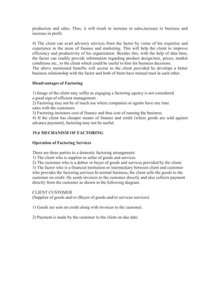 production and sales. Thus, it will result in increase in sales,increase in business and
increase in profit.
4) The client can avail advisory services from the factor by virtue of his expertise and
experience in the areas of finance and marketing. This will help the client to improve
efficiency and productivity of his organization. Besides this, with the help of data base,
the factor can readily provide information regarding product design/mix, prices, market
conditions etc., to the client which could be useful to him for business decisions.
The above mentioned benefits will accrue to the client provided he develops a better
business relationship with the factor and both of them have mutual trust in each other.
Disadvantages of Factoring
1) Image of the client may suffer as engaging a factoring agency is not considered
a good sign of efficient management.
2) Factoring may not be of much use where companies or agents have one time
sales with the customers.
3) Factoring increases cost of finance and thus cost of running the business.
4) If the client has cheaper means of finance and credit (where goods are sold against
advance payment), factoring may not be useful.
19.6 MECHANISM OF FACTORING
Operation of Factoring Services
There are three parties to a domestic factoring arrangement:
1) The client who is supplier or seller of goods and services.
2) The customer who is a debtor or buyer of goods and services provided by the client.
3) The factor who is a financial institution or intermediary between client and customer
who provides the factoring services.In normal business, the client sells the goods to the
customer on credit. He sends invoices to the customer directly and also collects payment
directly from the customer as shown in the following diagram.
CLIENT CUSTOMER
(Supplier of goods and/or (Buyer of goods and/or services services)
1) Goods are sent on credit along with invoices to the customer.
2) Payment is made by the customer to the client on due date.

 