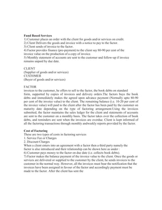 Fund Based Services
1) Customer places an order with the client for goods and/or services on credit.
2) Client Delivers the goods and invoice with a notice to pay to the factor.
3) Client sends of invoice to the factor.
4) Factor provides finance (pre-payment) to the client say 80-90 per cent of the
invoice value on the production of a copy of invoice.
5) Monthly statement of accounts are sent to the customer and follow-up if invoice
remains unpaid by due date.
CLIENT
(Supplier of goods and/or services)
CUSTOMER
(Buyer of goods and/or services)
FACTOR
invoices to the customer, he offers to sell to the factor, the book debts on standard
form, supported by copies of invoices and delivery orders.The factors buys the book
debts and immediately makes the agreed upon advance payment (Normally upto 80-90
per cent of the invoice value) to the client. The remaining balance (i.e. 10-20 per cent of
the invoice value) will paid to the client after the factor has been paid by the customer on
maturity date depending on the type of factoring arrangement.Using the invoices
submitted, the factor maintains the sales ledger for the client and statements of accounts
are sent to the customer on a monthly basis. The factor takes over the collection of book
debts, and reminders are sent when the invoices are overdue. Client is kept informed of
all the factoring transactions through monthly andweekly reports provided by the factor.
Cost of Factoring
These are two types of costs in factoring services
1. Service Fee or Charges
2. Discount Charges
When a client enters into an agreement with a factor then a third party namely the
factor is also introduced and their relationship can be shown here as under :
6) Customer pays money to the factor on due date (i.e. collects book debts).
7) Factor makes the balance payment of the invoice value to the client. Once the goods or
services are delivered or supplied to the customer by the client, he sends invoices to the
customer in the normal way. However, all the invoices must bear the notification that the
invoices have been assigned in favour of the factor and accordingly payment must be
made to the factor. After the client has sent the

 
