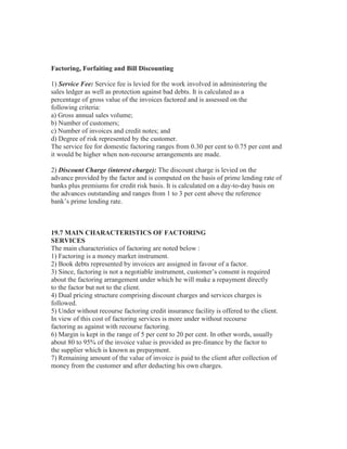 Factoring, Forfaiting and Bill Discounting
1) Service Fee: Service fee is levied for the work involved in administering the
sales ledger as well as protection against bad debts. It is calculated as a
percentage of gross value of the invoices factored and is assessed on the
following criteria:
a) Gross annual sales volume;
b) Number of customers;
c) Number of invoices and credit notes; and
d) Degree of risk represented by the customer.
The service fee for domestic factoring ranges from 0.30 per cent to 0.75 per cent and
it would be higher when non-recourse arrangements are made.
2) Discount Charge (interest charge): The discount charge is levied on the
advance provided by the factor and is computed on the basis of prime lending rate of
banks plus premiums for credit risk basis. It is calculated on a day-to-day basis on
the advances outstanding and ranges from 1 to 3 per cent above the reference
bank’s prime lending rate.

19.7 MAIN CHARACTERISTICS OF FACTORING
SERVICES
The main characteristics of factoring are noted below :
1) Factoring is a money market instrument.
2) Book debts represented by invoices are assigned in favour of a factor.
3) Since, factoring is not a negotiable instrument, customer’s consent is required
about the factoring arrangement under which he will make a repayment directly
to the factor but not to the client.
4) Dual pricing structure comprising discount charges and services charges is
followed.
5) Under without recourse factoring credit insurance facility is offered to the client.
In view of this cost of factoring services is more under without recourse
factoring as against with recourse factoring.
6) Margin is kept in the range of 5 per cent to 20 per cent. In other words, usually
about 80 to 95% of the invoice value is provided as pre-finance by the factor to
the supplier which is known as prepayment.
7) Remaining amount of the value of invoice is paid to the client after collection of
money from the customer and after deducting his own charges.

 