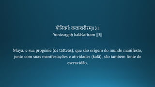 योतनवर्गः कलाशिगीकिम॥३॥
Yonivargaḥ kalāśarīram ||3||
Maya, e sua progênie (os tattvas), que são origem do mundo manifesto,
junto com suas manifestações e atividades (kalā), são também fonte de
escravidão.
 