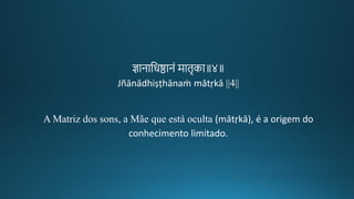 ज्ञानातरष्ठानं मािचका॥४॥
Jñānādhiṣṭhānaṁ mātṛkā ||4||
A Matriz dos sons, a Mãe que está oculta (mātṛkā), é a origem do
conhecimento limitado.
 