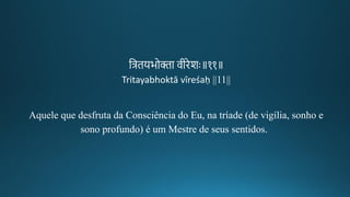 तत्रियभोिा वगीकिेशः॥११॥
Tritayabhoktā vīreśaḥ ||11||
Aquele que desfruta da Consciência do Eu, na tríade (de vigília, sonho e
sono profundo) é um Mestre de seus sentidos.
 