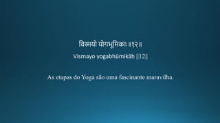 तवस्मयो योर्भूतमकाः॥१२॥
Vismayo yogabhūmikāḥ ||12||
As etapas do Yoga são uma fascinante maravilha.
 