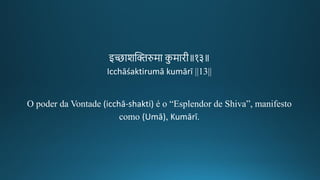 इ्ाशन्तििरुमा कु मािगीक॥१३॥
Icchāśaktirumā kumārī ||13||
O poder da Vontade (icchā-shakti) é o “Esplendor de Shiva”, manifesto
como (Umā), Kumārī.
 