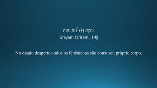 दृश्यं शिगीकिम॥१४॥
Dṛśyaṁ śarīram ||14||
No estado desperto, todos os fenômenos são como seu próprio corpo.
 