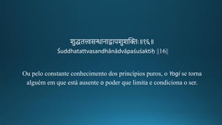 शुद्धित्त्वसन्धानाद्वापशुशन्तििः॥१६॥
Śuddhatattvasandhānādvāpaśuśaktiḥ ||16||
Ou pelo constante conhecimento dos princípios puros, o Yogi se torna
alguém em que está ausente o poder que limita e condiciona o ser.
 