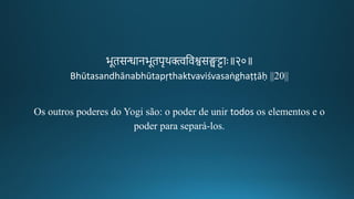 भूिसन्धानभूिपचथक्त्वतवश्वसङ्घट्टाः॥२०॥
Bhūtasandhānabhūtapṛthaktvaviśvasaṅghaṭṭāḥ ||20||
Os outros poderes do Yogi são: o poder de unir todos os elementos e o
poder para separá-los.
 