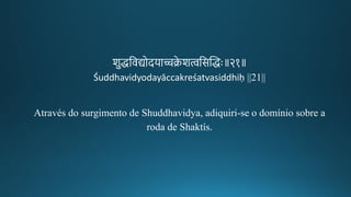 शुद्धतवद्योदयाच्चक्रे शत्वतसन्तिद्धः॥२१॥
Śuddhavidyodayāccakreśatvasiddhiḥ ||21||
Através do surgimento de Shuddhavidya, adiquiri-se o domínio sobre a
roda de Shaktís.
 