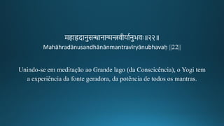 महाह्रदानुसन्धानान्मन्त्रवगीकयागनुभवः॥२२॥
Mahāhradānusandhānānmantravīryānubhavaḥ ||22||
Unindo-se em meditação ao Grande lago (da Conscicência), o Yogi tem
a experiência da fonte geradora, da potência de todos os mantras.
 