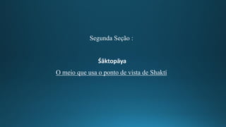 Segunda Seção :
Śāktopāya
O meio que usa o ponto de vista de Shaktí
 