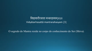 तवद्याशिगीकिसत्ता मन्त्रिहस्यम॥३॥
Vidyāśarīrasattā mantrarahasyam ||3||
O segredo do Mantra reside no corpo do conhecimento do Ser (Shiva).
 