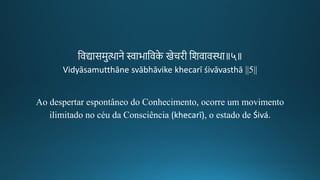 तवद्यासमुत्थाने स्वाभातवके िेचिगीक तशवाव्था॥५॥
Vidyāsamutthāne svābhāvike khecarī śivāvasthā ||5||
Ao despertar espontâneo do Conhecimento, ocorre um movimento
ilimitado no céu da Consciência (khecarī), o estado de Śivá.
 