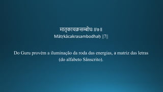 मािचकाचक्रसम्बोरः॥७॥
Mātṛkācakrasambodhaḥ ||7||
Do Guru provém a iluminação da roda das energias, a matriz das letras
(do alfabeto Sânscrito).
 