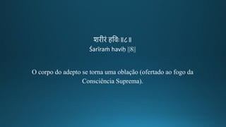 शिगीकिं हतवः॥८॥
Śarīraṁ haviḥ ||8||
O corpo do adepto se torna uma oblação (ofertado ao fogo da
Consciência Suprema).
 