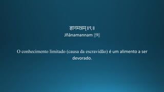 ज्ञानमन्नम॥९॥
Jñānamannam ||9||
O conhecimento limitado (causa da escravidão) é um alimento a ser
devorado.
 