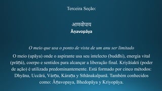 Terceira Seção:
आणवोपाय
Āṇavopāya
O meio que usa o ponto de vista de um anu ser limitado
O meio (upāya) onde o aspirante usa seu intelecto (buddhi), energia vital
(prāṇá), coerpo e sentidos para alcançar a liberação final. Kriyāśakti (poder
de ação) é utilizada predominantemente. Está formado por cinco métodos:
Dhyāna, Uccārá, Várṇa, Káraṇa y Sthānakalpanā. Também conhecidos
como: Āṇavopaya, Bhedopāya y Kriyopāya.
 