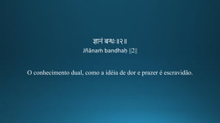 ज्ञानं बन्धः॥२॥
Jñānaṁ bandhaḥ ||2||
O conhecimento dual, como a idéia de dor e prazer é escravidão.
 