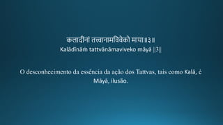 कलादगीकनां ित्त्वानामतववेको माया॥३॥
Kalādīnāṁ tattvānāmaviveko māyā ||3||
O desconhecimento da essência da ação dos Tattvas, tais como Kalā, é
Māyā, ilusão.
 
