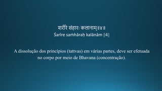 शिगीकिे संहािः कलानाम॥४॥
Śarīre saṁhāraḥ kalānām ||4||
A dissolução dos princípios (tattvas) em várias partes, deve ser efetuada
no corpo por meio de Bhavana (concentração).
 