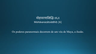 मोहाविणान्तित्सन्तिद्धः॥६॥
Mohāvaraṇātsiddhiḥ ||6||
Os poderes paranormais decorrem de um véu de Maya, a ilusão.
 