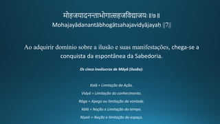 मोहजयादनमाभोर्ात्सहजतवद्याजयः॥७॥
Mohajayādanantābhogātsahajavidyājayaḥ ||7||
Ao adquirir domínio sobre a ilusão e suas manifestações, chega-se a
conquista da espontânea da Sabedoria.
Os cinco invólucros de Māyā (ilusão):
Kalā = Limitação da Ação.
Vidyā = Limitação do conhecimento.
Rāga = Apego ou limitação da vontade.
Kālá = Noção e Limitação do tempo.
Níyati = Noção e limitação do espaço.
 