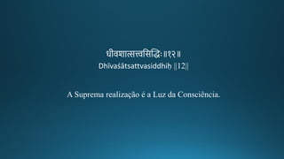 रगीकवशात्सत्त्वतसन्तिद्धः॥१२॥
Dhīvaśātsattvasiddhiḥ ||12||
A Suprema realização é a Luz da Consciência.
 