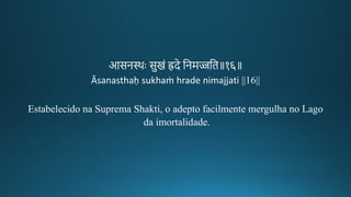 आसन्थः सुिं ह्रदे तनमज्जति॥१६॥
Āsanasthaḥ sukhaṁ hrade nimajjati ||16||
Estabelecido na Suprema Shakti, o adepto facilmente mergulha no Lago
da imortalidade.
 