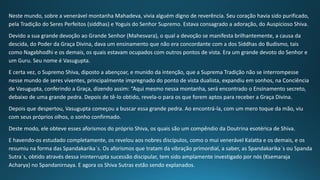 Neste mundo, sobre a venerável montanha Mahadeva, vivia alguém digno de reverência. Seu coração havia sido purificado,
pela Tradição do Seres Perfeitos (siddhas) e Yoguis do Senhor Supremo. Estava consagrado a adoração, do Auspicioso Shiva.
Devido a sua grande devoção ao Grande Senhor (Mahesvara), o qual a devoção se manifesta brilhantemente, a causa da
descida, do Poder da Graça Divina, dava um ensinamento que não era concordante com a dos Siddhas do Budismo, tais
como Nagabhodhi e os demais, os quais estavam ocupados com outros pontos de vista. Era um grande devoto do Senhor e
um Guru. Seu nome é Vasugupta.
E certa vez, o Supremo Shiva, diposto a abençoar, e munido da intenção, que a Suprema Tradição não se interrompesse
nesse mundo de seres viventes, principalmente impregnado do ponto de vista dualista, expandiu em sonhos, na Conciência
de Vasugupta, conferindo a Graça, dizendo assim: “Aqui mesmo nessa montanha, será encontrado o Ensinamento secreto,
debaixo de uma grande pedra. Depois de tê-lo obtido, revela-o para os que forem aptos para receber a Graça Divina.
Depois que despertou, Vasugupta começou a buscar essa grande pedra. Ao encontrá-la, com um mero toque da mão, viu
com seus próprios olhos, o sonho confirmado.
Deste modo, ele obteve esses aforismos do próprio Shiva, os quais são um compêndio da Doutrina esotérica de Shiva.
E havendo-os estudado completamente, os revelou aos nobres discípulos, como o mui venerável Kalatta e os demais, e os
resumiu na forma das Spandakarika´s. Os aforismos que tratam da vibração primordial, a saber, as Spandakarika´s ou Spanda
Sutra´s, obtido através dessa ininterrupta sucessão discipular, tem sido amplamente investigado por nós (Ksemaraja
Acharya) no Spandanirnaya. E agora os Shiva Sutras estão sendo explanados.
 