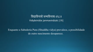 तवद्यातवनाशे जन्मतवनाशः॥१८॥
Vidyāvināśe janmavināśaḥ ||18||
Enquanto a Sabedoria Pura (Shuddha vidya) prevalece, a possibilidade
de outro nascimento desaparece.
 