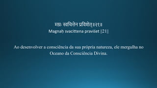 मिः स्वतचत्तेन प्रतवशेि॥२१॥
Magnaḥ svacittena praviśet ||21||
Ao desenvolver a consciência da sua própria natureza, ele mergulha no
Oceano da Consciência Divina.
 