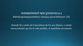 मात्रास्वप्रत्ययसन्धाने नटस्य पुनरुत्थानम॥२४॥
Mātrāsvapratyayasandhāne naṣṭasya punarutthānam ||24||
Quando há a união da Consciência do Eu aos objetos, o estado
transcendental que havia sido perdido, se manifesta novamente.
 