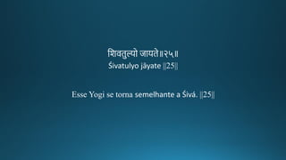 तशविुल्यो जायिे॥२५॥
Śivatulyo jāyate ||25||
Esse Yogi se torna semelhante a Śivá. ||25||
 