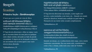 तशवसूत्रातण
Śivasūtras
Primeira Seção : Śāmbhavopāya
O meio que usa o ponto de vista de Shiva
घटातदभाजने दृतटं तभतत्तस्त्यक्त्वा तवतनतक्षपेि।
िल्लयं ित्क्षणाद्गत्वा िल्लयात्तन्मयो भवेि॥५९॥
Ghaṭādibhājane driṣṭiṁ bhittistyaktvā vinikṣipet|
Tallayaṁ tatkṣaṇādgatvā tallayāttanmayo bhavet
O Yogi deveria direcionar o olhar ao espaço vazio
que se encontra dentro de uma jarra ou qualquer
outro objeto similar, deixando ao lado da parede
circundante. E depois de ter alcançado a absorção,
em um instante ele se torna igual a esse vazio
através dessa absorção.
Vijñānabhairava, 59
तनवचगक्षतर्रितभत्त्यातददेशे दृतटं तवतनतक्षपेि।
तवलगीकने मानसे भावे वचतत्तक्षगीकणः प्रजायिे॥६०॥
Nirvṛkṣagiribhittyādideśe dṛṣṭhiṁ vinikṣipet|
Vilīne mānase bhāve vṛttikṣīṇaḥ prajāyate
O Yogi deveria direcionar sua atenção, a uma região sem
árvores, a uma montanha, a um muro, etc... Quando seu estado
mental se dissolver, brotará uma condição na qual todas as
flutuações de sua mente terão cessado completamente.
Vijñānabhairava, 60
इ्ायामथवा ज्ञाने जािे तचत्तं तनवेशयेि।
आमबुद्ध्यानन्यचेिाििित्त्वाथगदशगनम॥९८॥
Icchāyāmathavā jñāne jāte cittaṁ niveśayet|
Ātmabuddhyānanyacetāstatastattvārthadarśanam
Quando um desejo, ou o conhecimento dele surge, com a mente
totalmente concentrada, fixa sua mente nele, considerando-o
como o Ser, o Atman, então terás uma visão da Verdade.
Vijñānabhairava, 98
 