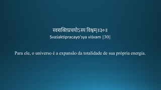 स्वशन्तििप्रचयोऽस्य तवश्वम॥३०॥
Svaśaktipracayo'sya viśvam ||30||
Para ele, o universo é a expansão da totalidade de sua própria energia.
 