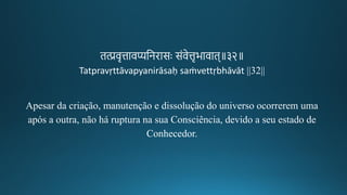 ित्प्रवचत्तावप्यतनिासः संवेत्तचभावाि॥३२॥
Tatpravṛttāvapyanirāsaḥ saṁvettṛbhāvāt ||32||
Apesar da criação, manutenção e dissolução do universo ocorrerem uma
após a outra, não há ruptura na sua Consciência, devido a seu estado de
Conhecedor.
 
