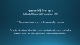 सुिदुःियोबगतहमगननम॥३३॥
Sukhaduḥkhayorbahirmananam ||33||
O Yogui considera prazer e dor como algo externo.
Ou seja, ele não se identifica com essa dualidade como parte dele
mesmo, mas sim, classifica como um estado transitório.
 