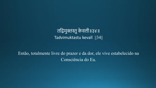 ितद्वमुििु के वलगीक॥३४॥
Tadvimuktastu kevalī ||34||
Então, totalmente livre do prazer e da dor, ele vive estabelecido na
Consciência do Eu.
 