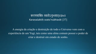 किणशन्तििः स्विोऽनुभवाि॥३७॥
Karaṇaśaktiḥ svato'nubhavāt ||37||
A energia da criação e destruição de todo o Universo vem com a
experiência de um Yogi, tais como uma alma comum possui o poder de
criar e destruir em estado de sonho.
 