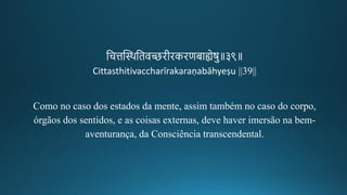 तचत्तन्ति्थतिव्िगीकिकिणबाह्येषु॥३९॥
Cittasthitivaccharīrakaraṇabāhyeṣu ||39||
Como no caso dos estados da mente, assim também no caso do corpo,
órgãos dos sentidos, e as coisas externas, deve haver imersão na bem-
aventurança, da Consciência transcendental.
 