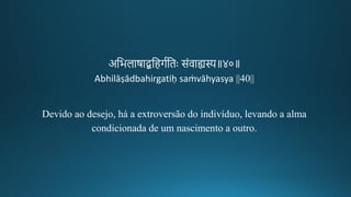 अतभलाषाद्बतहर्गतिः संवाह्यस्य॥४०॥
Abhilāṣādbahirgatiḥ saṁvāhyasya ||40||
Devido ao desejo, há a extroversão do indivíduo, levando a alma
condicionada de um nascimento a outro.
 
