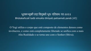 भूिकञ्चुकगीक िदा तवमुिो भूयः पतिसमः पिः॥४२॥
Bhūtakañcukī tadā vimukto bhūyaḥ patisamaḥ paraḥ ||42||
O Yogi utiliza o corpo que está composto de elementos densos como
invólucros, e como está completamente liberado se unifica com a mais
Alta Realidade e se torna uno com o Senhor (Shiva).
 