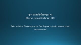 भूयः स्यात्प्रतिमगीकलनम॥४५॥
Bhūyaḥ syātpratimīlanam ||45||
Nele, existe a Consciência do Ser Supremo, tanto interna como
externamente.
 